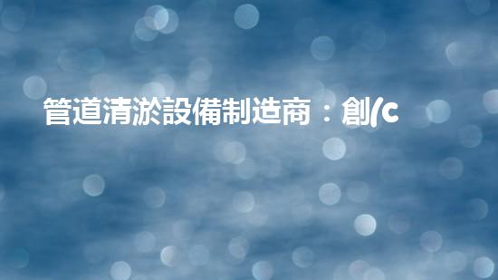 管道清淤設備制造商：創(chuàng)新科技，潔凈以后